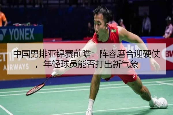 中国男排亚锦赛前瞻：阵容磨合迎硬仗，年轻球员能否打出新气象